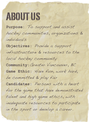 ABOUT US
Purpose: To support and assist hockey communities, organizations & individualsObjectives: Provide a support infrastructure & resources to the local hockey communityCommunity:Greater Vancouver, BC
Game Ethic: Have fun, work hard, be committed & play fair
Candidates: Persons with a heart for the game that have demonstrated talent and high game ethics, with inadequate resources to participate in the sport or develop a career.